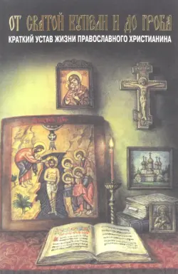 От святой купели и до гроба. Краткий устав жизни православного христианина